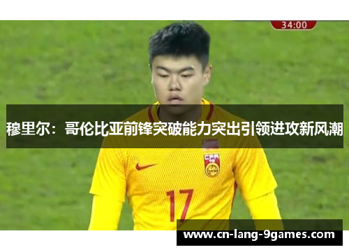 穆里尔：哥伦比亚前锋突破能力突出引领进攻新风潮