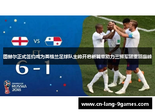 图赫尔正式签约成为英格兰足球队主帅开启新篇章助力三狮军团重回巅峰